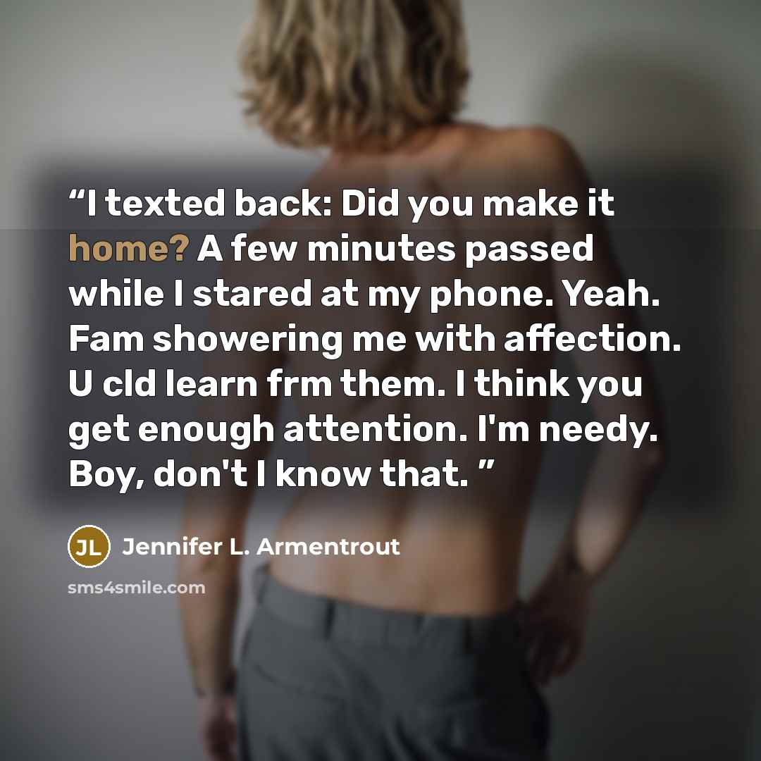 “I texted back: Did you make it home? A few minutes passed while I stared at my phone. Yeah. Fam showering me with affection. U cld learn frm them. I think you get enough attention. I'm needy. Boy, don't I know that.” quote by Jennifer L. Armentrout