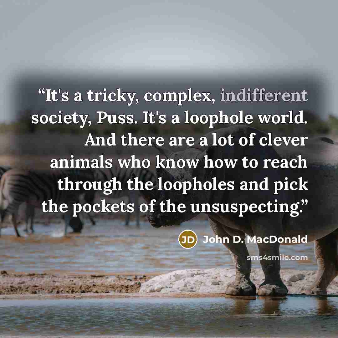 “It's a tricky, complex, indifferent society, Puss. It's a loophole world. And there are a lot of clever animals who know how to reach through the loopholes and pick the pockets of the unsuspecting.” quote by John D. MacDonald