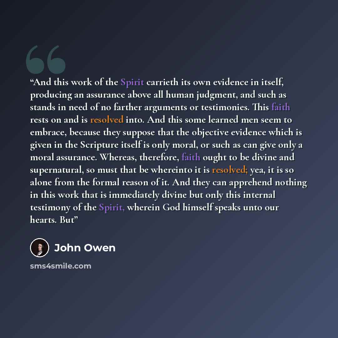 “And this work of the Spirit carrieth its own evidence in itself, producing an assurance above all human judgment, and such as stands in need of no farther arguments or testimonies. This faith rests on and is resolved into. And this some learned men seem to embrace, because they suppose that the…” quote by John Owen
