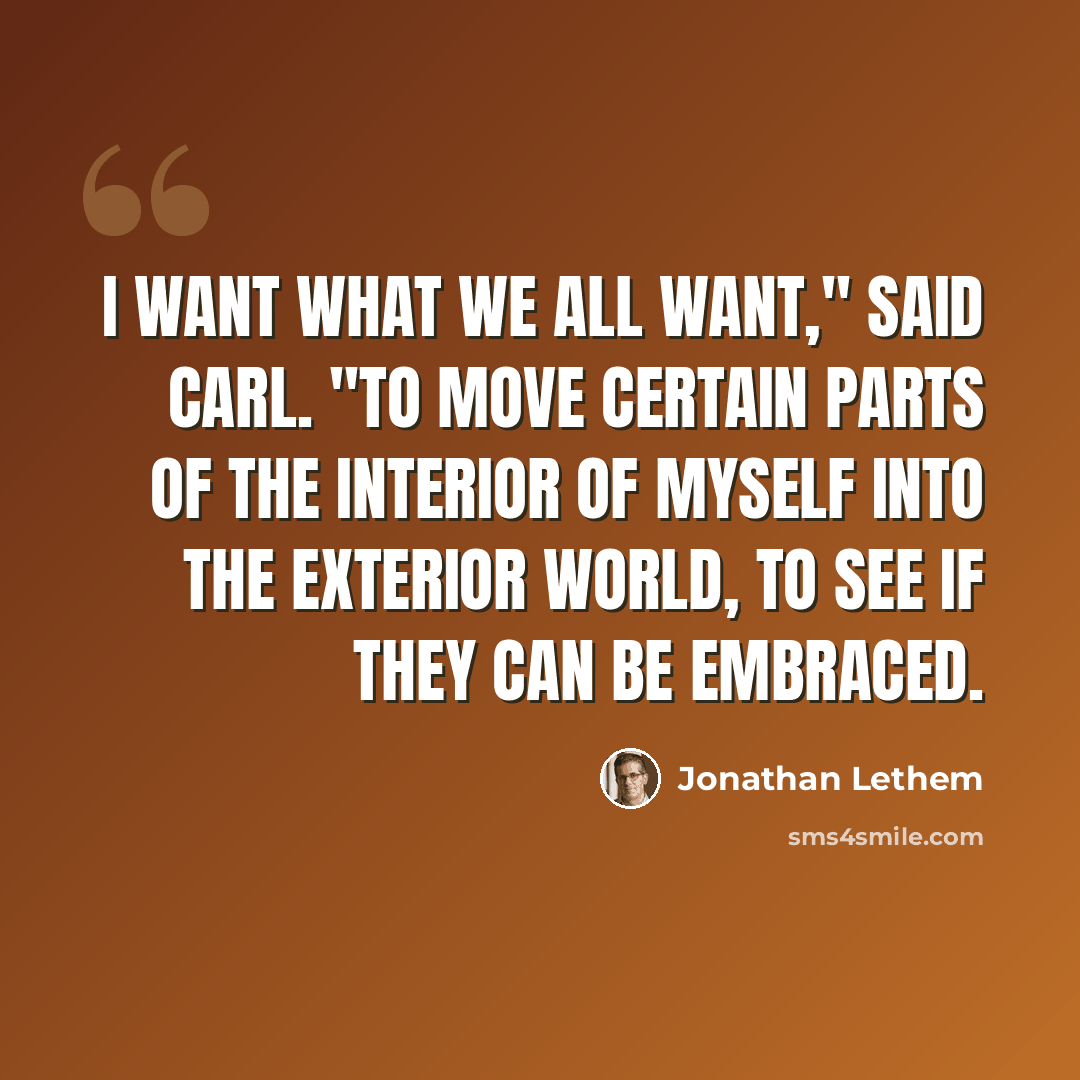 “I want what we all want," said Carl. "To move certain parts of the interior of myself into the exterior world, to see if they can be embraced.” quote by Jonathan Lethem