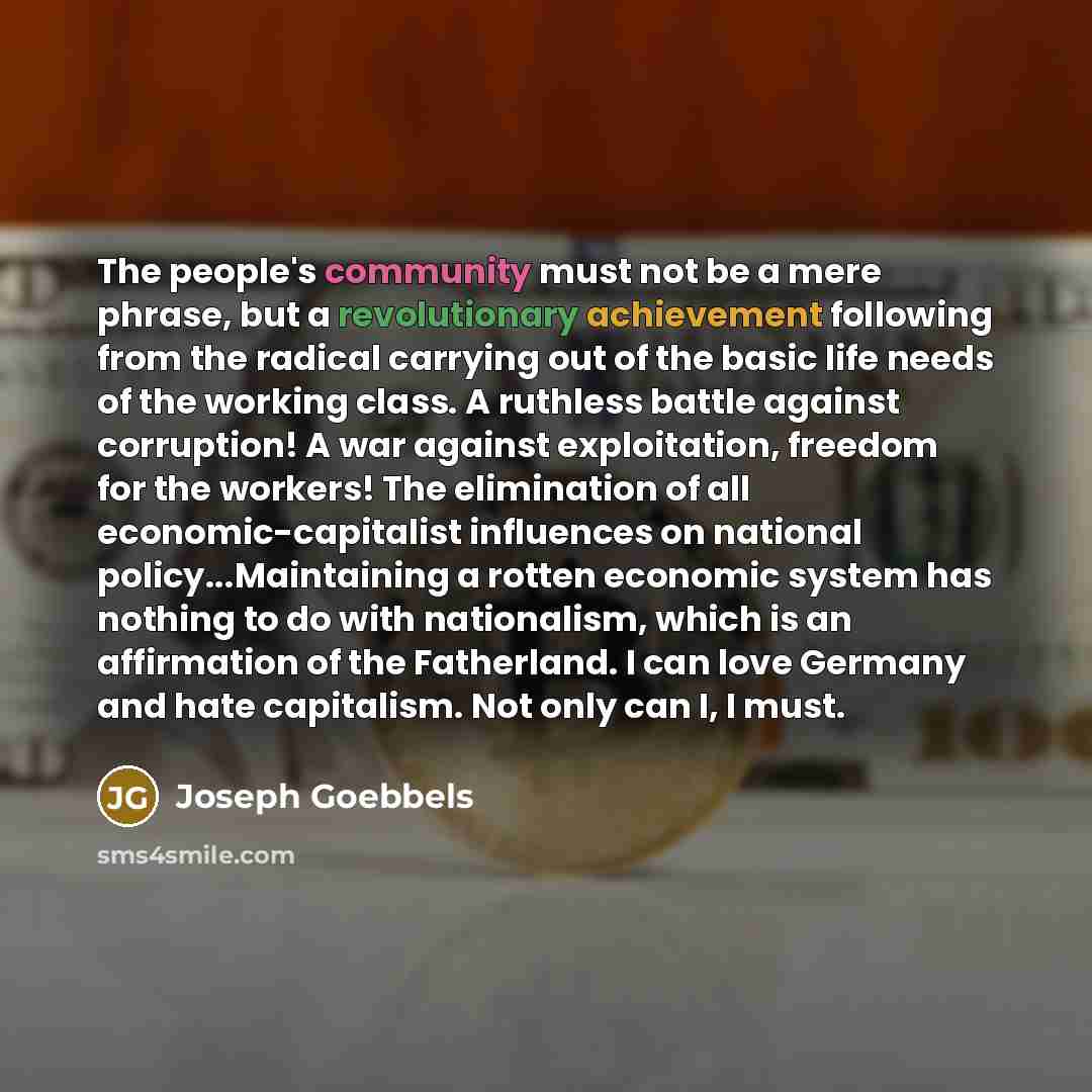 “The people's community must not be a mere phrase, but a revolutionary achievement following from the radical carrying out of the basic life needs of the working class. A ruthless battle against corruption! A war against exploitation, freedom for the workers! The elimination of all…” quote by Joseph Goebbels