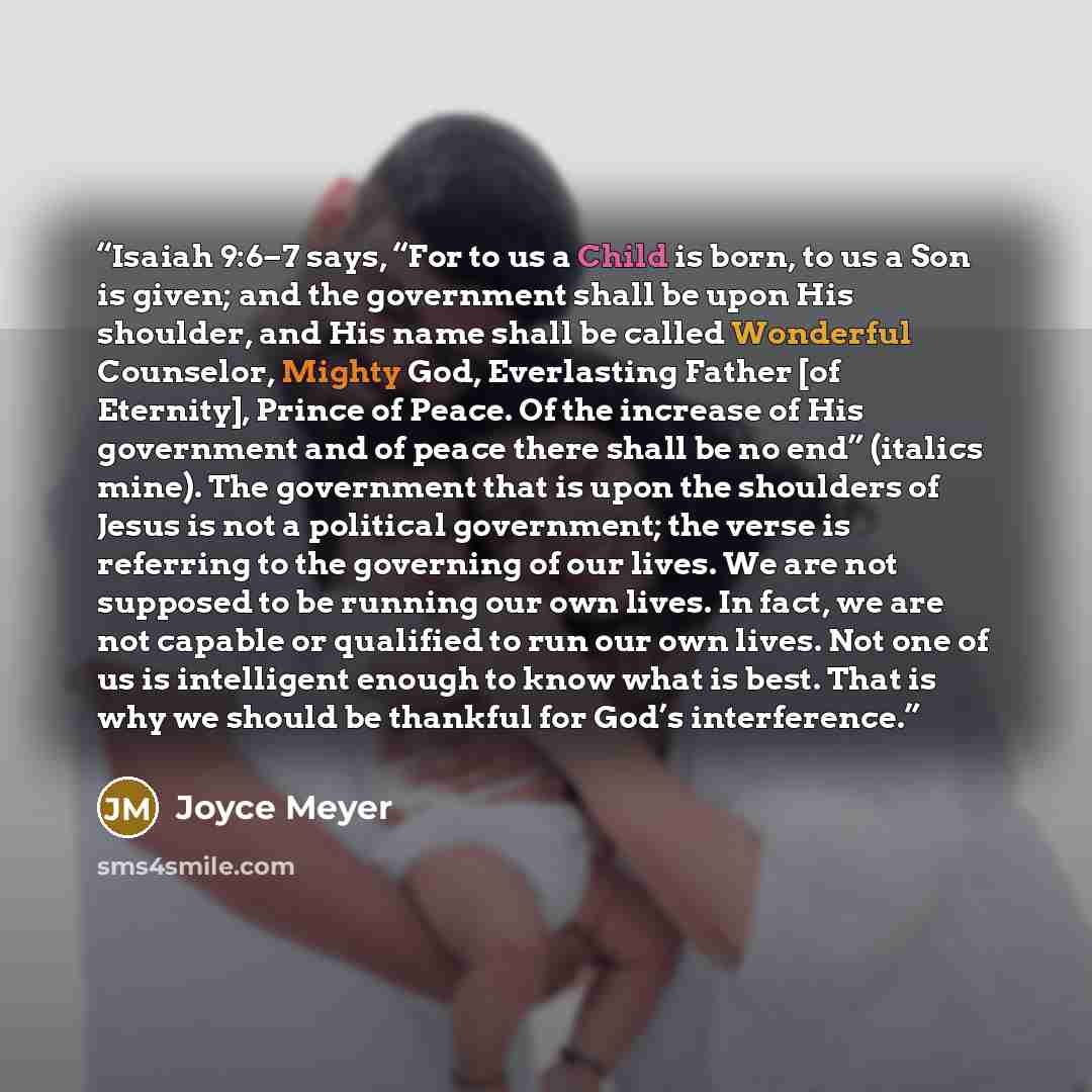 “Isaiah 9:6–7 says, “For to us a Child is born, to us a Son is given; and the government shall be upon His shoulder, and His name shall be called Wonderful Counselor, Mighty God, Everlasting Father [of Eternity], Prince of Peace. Of the increase of His government and of peace there shall be no end”…” quote by Joyce Meyer