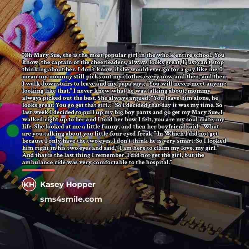 “Oh Mary Sue, she is the most popular girl in the whole entire school. You know, the captain of the cheerleaders, always looks great, I just can’t stop thinking about her. I don’t know if she would ever go for a guy like me, I mean my mommy still picks out my clothes every now and then, and then I…” quote by Kasey Hopper