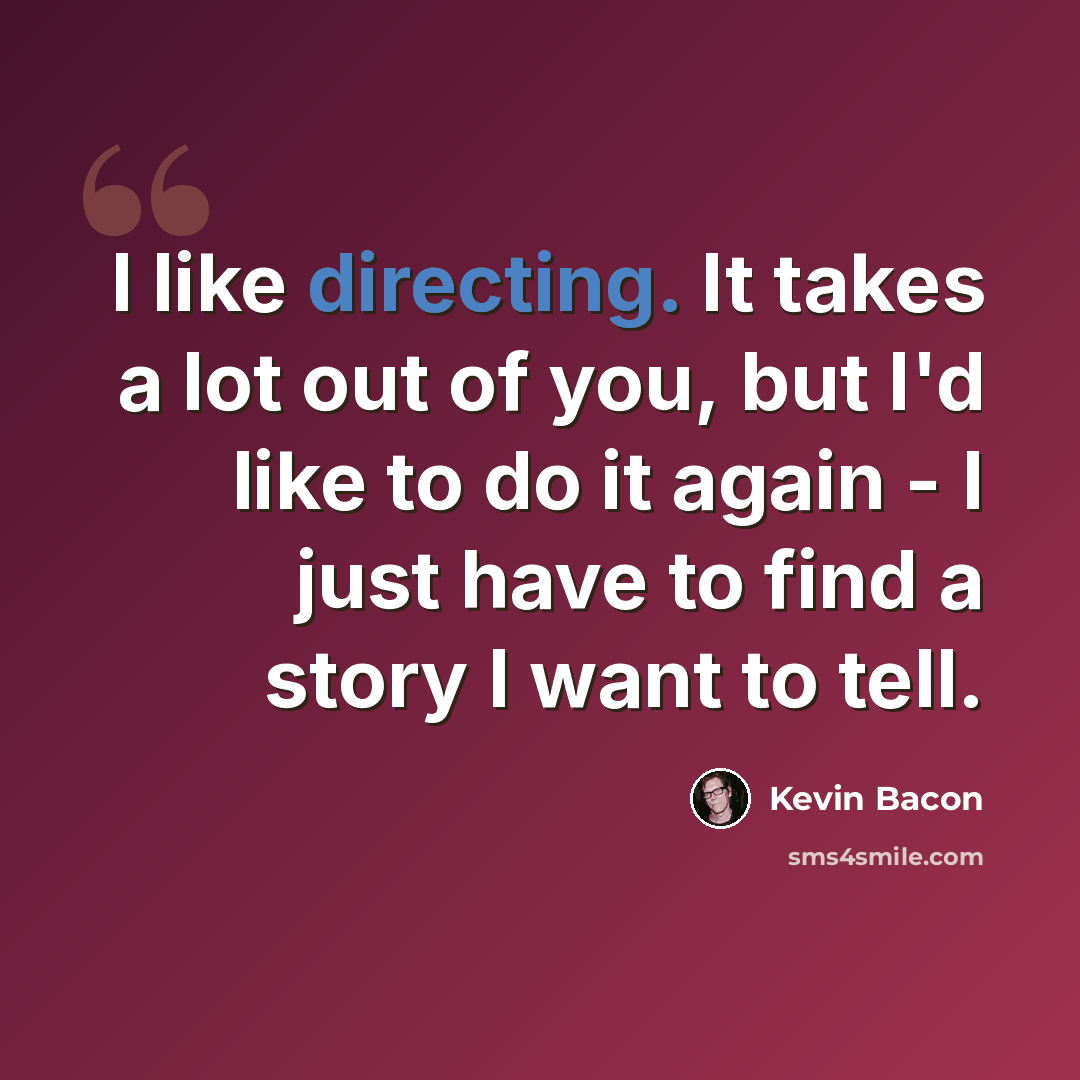 “I like directing. It takes a lot out of you, but I'd like to do it again - I just have to find a story I want to tell.” quote by Kevin Bacon