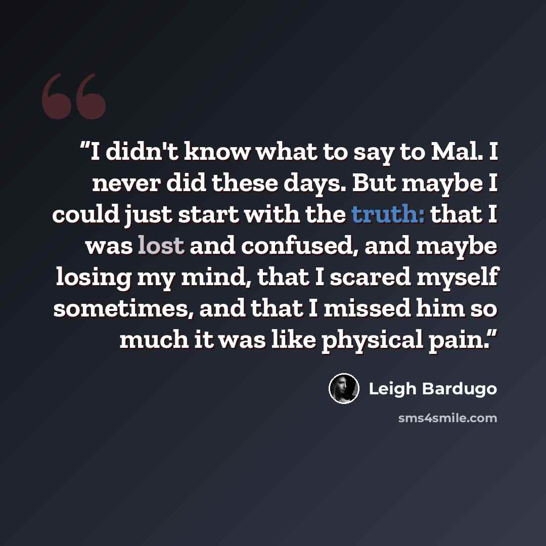 “I didn't know what to say to Mal. I never did these days. But maybe I could just start with the truth: that I was lost and confused, and maybe losing my mind, that I scared myself sometimes, and that I missed him so much it was like physical pain.” quote by Leigh Bardugo