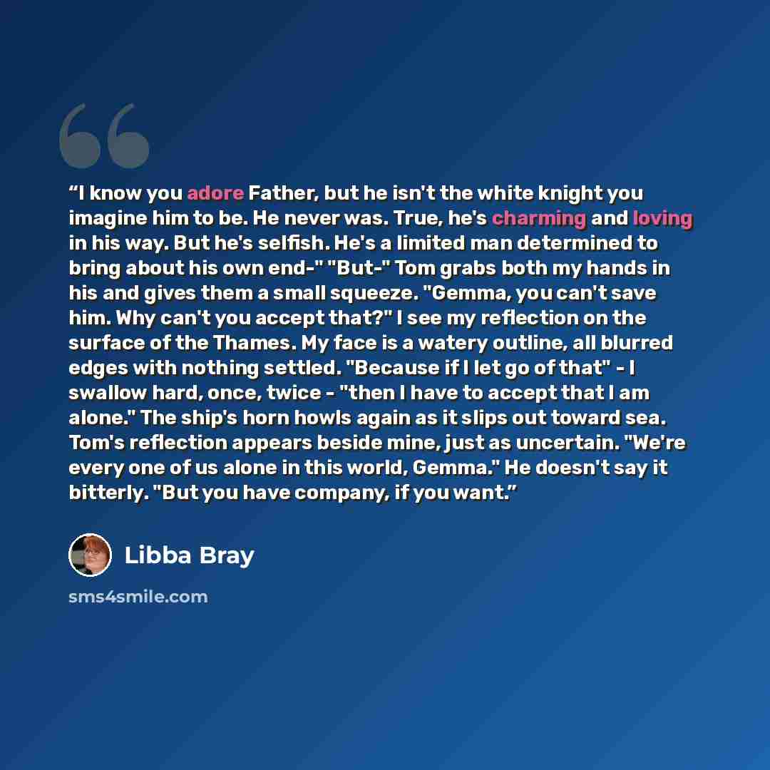 “I know you adore Father, but he isn't the white knight you imagine him to be. He never was. True, he's charming and loving in his way. But he's selfish. He's a limited man determined to bring about his own end-" "But-" Tom grabs both my hands in his and gives them a small squeeze. "Gemma, you…” quote by Libba Bray
