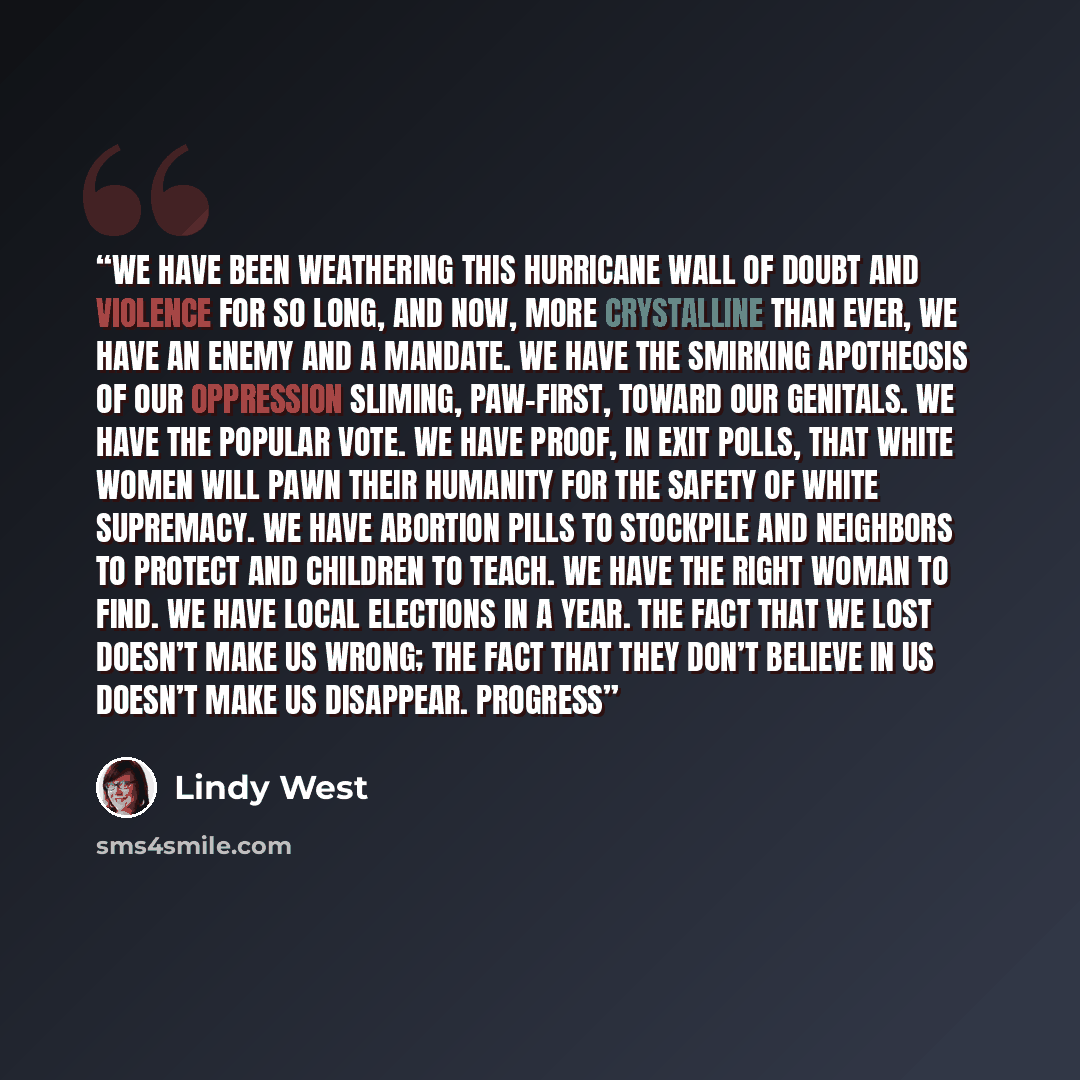 “We have been weathering this hurricane wall of doubt and violence for so long, and now, more crystalline than ever, we have an enemy and a mandate. We have the smirking apotheosis of our oppression sliming, paw-first, toward our genitals. We have the popular vote. We have proof, in exit polls…” quote by Lindy West