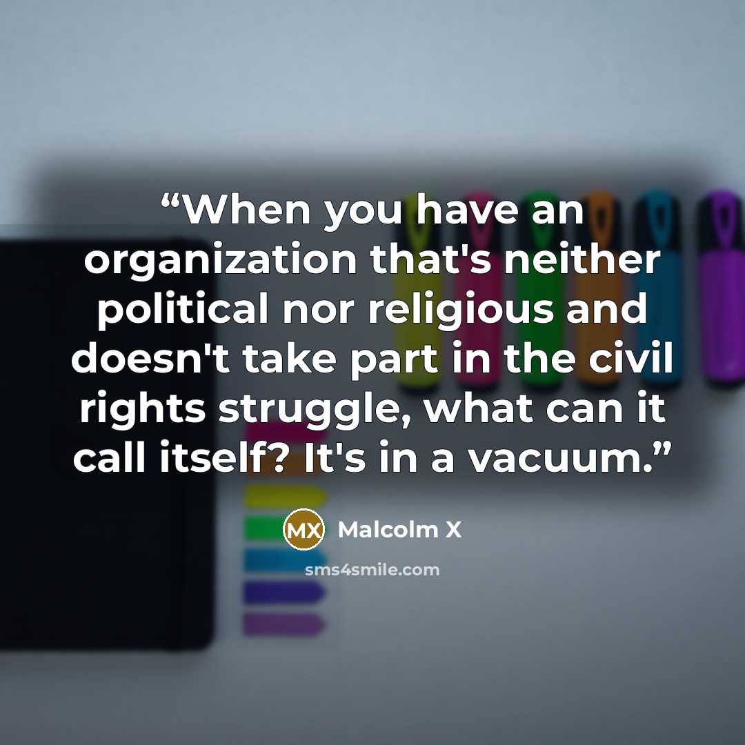 “When you have an organization that's neither political nor religious and doesn't take part in the civil rights struggle, what can it call itself? It's in a vacuum.” quote by Malcolm X