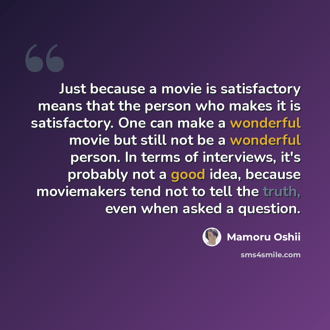 “Just because a movie is satisfactory means that the person who makes it is satisfactory. One can make a wonderful movie but still not be a wonderful person. In terms of interviews, it's probably not a good idea, because moviemakers tend not to tell the truth, even when asked a question.” quote by Mamoru Oshii