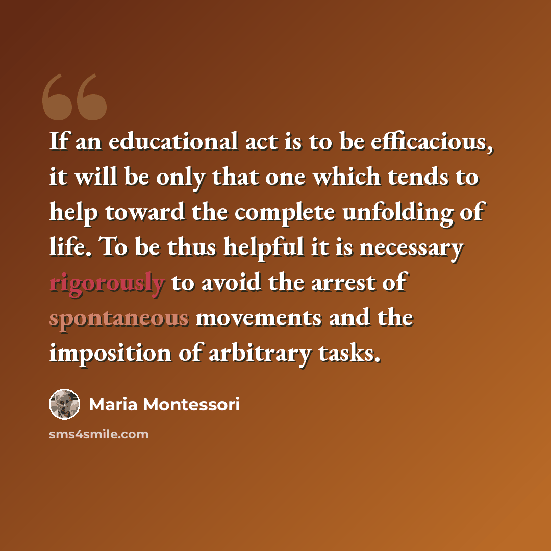 “If an educational act is to be efficacious, it will be only that one which tends to help toward the complete unfolding of life. To be thus helpful it is necessary rigorously to avoid the arrest of spontaneous movements and the imposition of arbitrary tasks.” quote by Maria Montessori