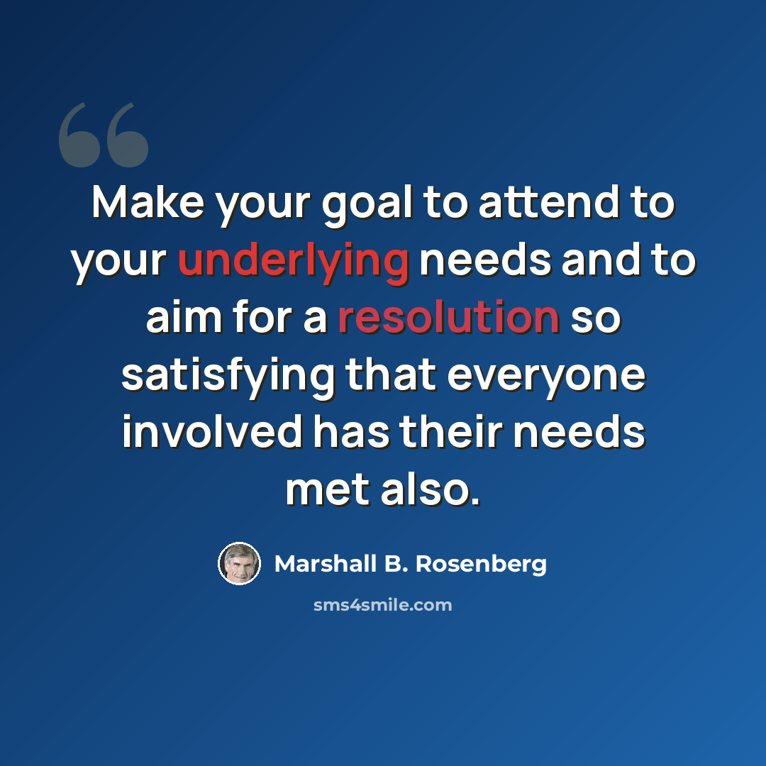 “Make your goal to attend to your underlying needs and to aim for a resolution so satisfying that everyone involved has their needs met also.” quote by Marshall B. Rosenberg