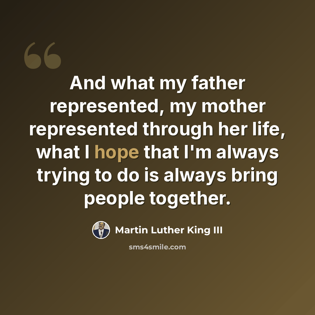 “And what my father represented, my mother represented through her life, what I hope that I'm always trying to do is always bring people together.” quote by Martin Luther King III