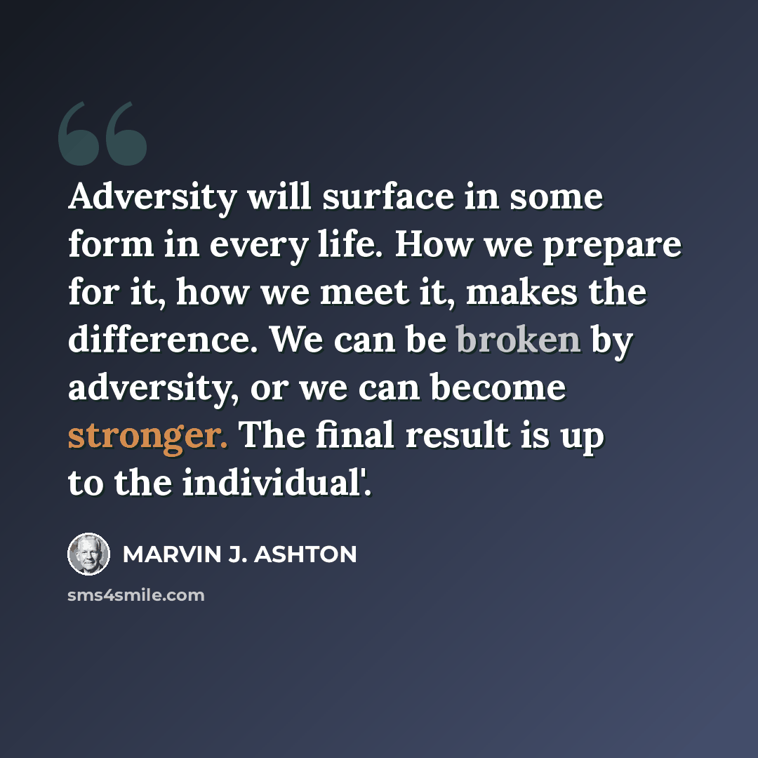 “Adversity will surface in some form in every life. How we prepare for it, how we meet it, makes the difference. We can be broken by adversity, or we can become stronger. The final result is up to the individual'.” quote by Marvin J. Ashton