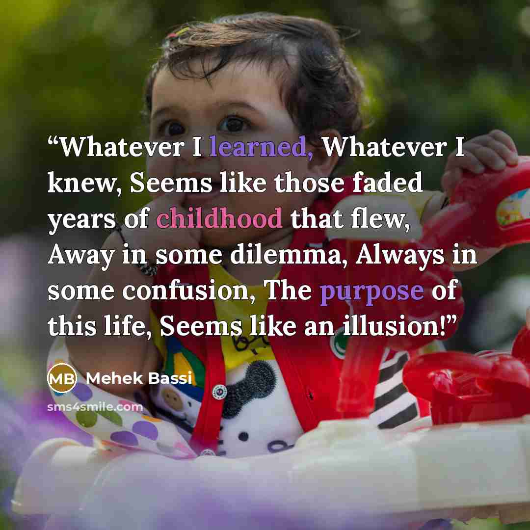 “Whatever I learned, Whatever I knew, Seems like those faded years of childhood that flew, Away in some dilemma, Always in some confusion, The purpose of this life, Seems like an illusion!” quote by Mehek Bassi
