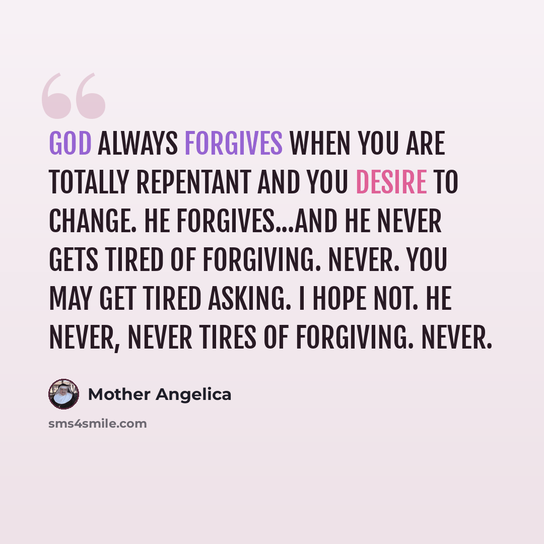 “God always forgives when you are totally repentant and you desire to change. He forgives...and He never gets tired of forgiving. Never. You may get tired asking. I hope not. He never, never tires of forgiving. Never.” quote by Mother Angelica