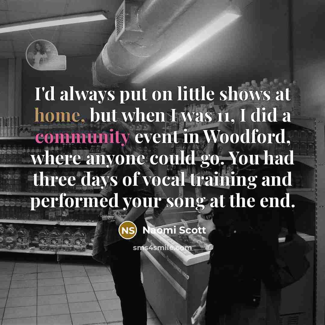 “I'd always put on little shows at home, but when I was 11, I did a community event in Woodford, where anyone could go. You had three days of vocal training and performed your song at the end.” quote by Naomi Scott