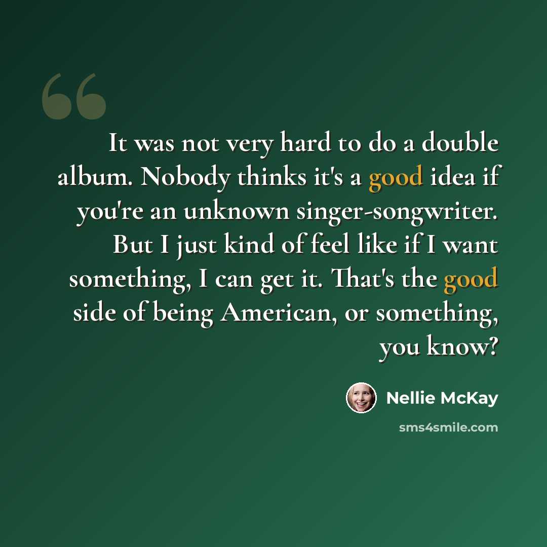“It was not very hard to do a double album. Nobody thinks it's a good idea if you're an unknown singer-songwriter. But I just kind of feel like if I want something, I can get it. That's the good side of being American, or something, you know?” quote by Nellie McKay