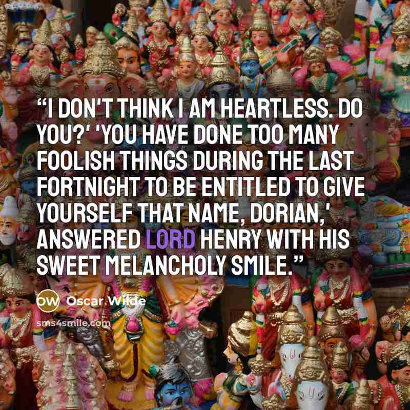 “I don't think I am heartless. Do you?' 'You have done too many foolish things during the last fortnight to be entitled to give yourself that name, Dorian,' answered Lord Henry with his sweet melancholy smile.” quote by Oscar Wilde