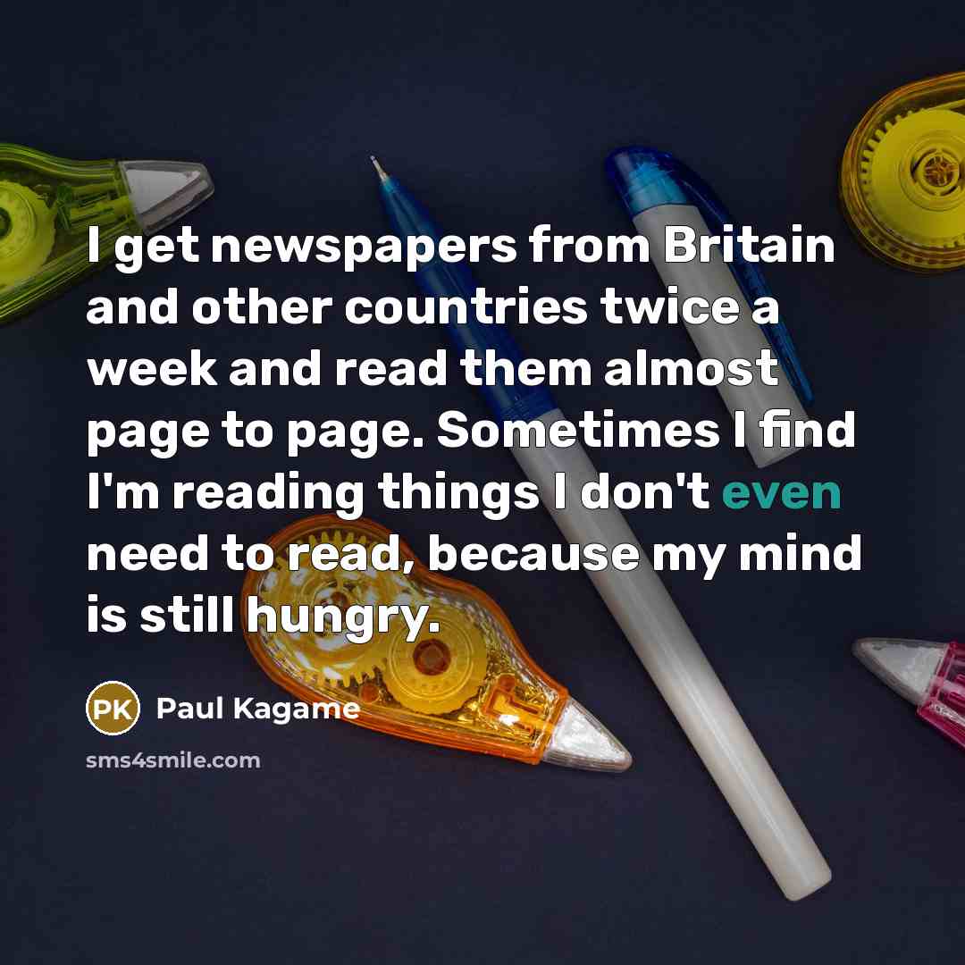 “I get newspapers from Britain and other countries twice a week and read them almost page to page. Sometimes I find I'm reading things I don't even need to read, because my mind is still hungry.” quote by Paul Kagame