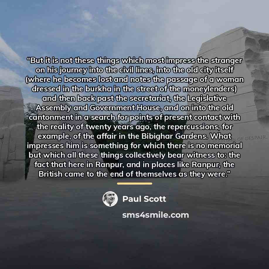 “But it is not these things which most impress the stranger on his journey into the civil lines, into the old city itself (where he becomes lost and notes the passage of a woman dressed in the burkha in the street of the moneylenders) and then back past the secretariat, the Legislative Assembly and…” quote by Paul Scott