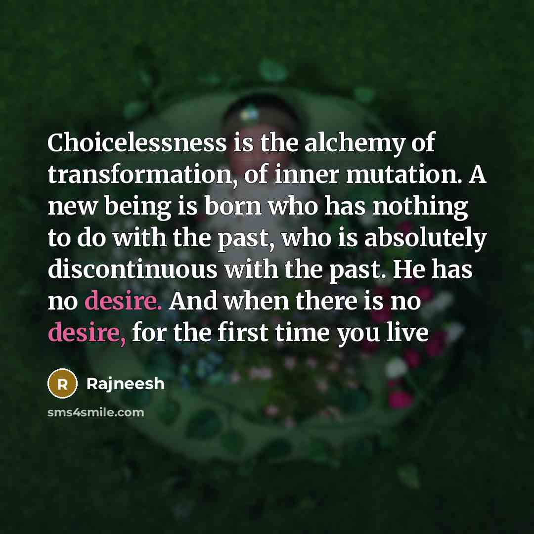 “Choicelessness is the alchemy of transformation, of inner mutation. A new being is born who has nothing to do with the past, who is absolutely discontinuous with the past. He has no desire. And when there is no desire, for the first time you live” quote by Rajneesh