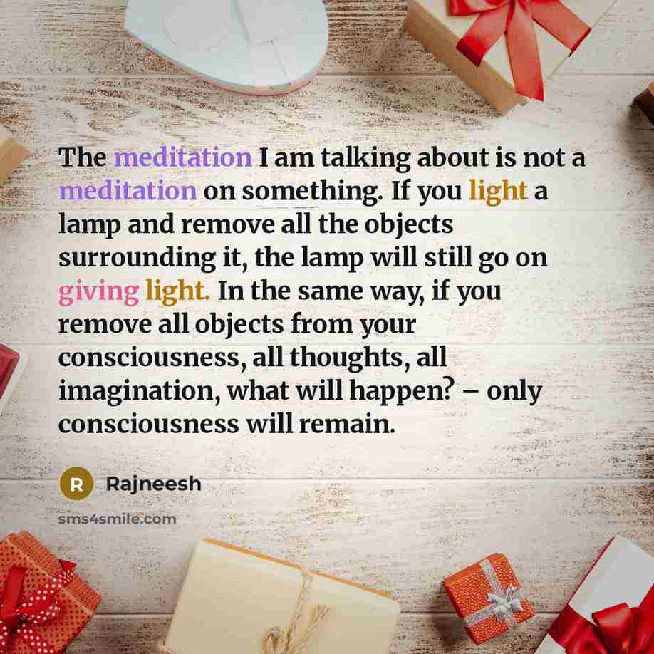 “The meditation I am talking about is not a meditation on something. If you light a lamp and remove all the objects surrounding it, the lamp will still go on giving light. In the same way, if you remove all objects from your consciousness, all thoughts, all imagination, what will happen? – only…” quote by Rajneesh
