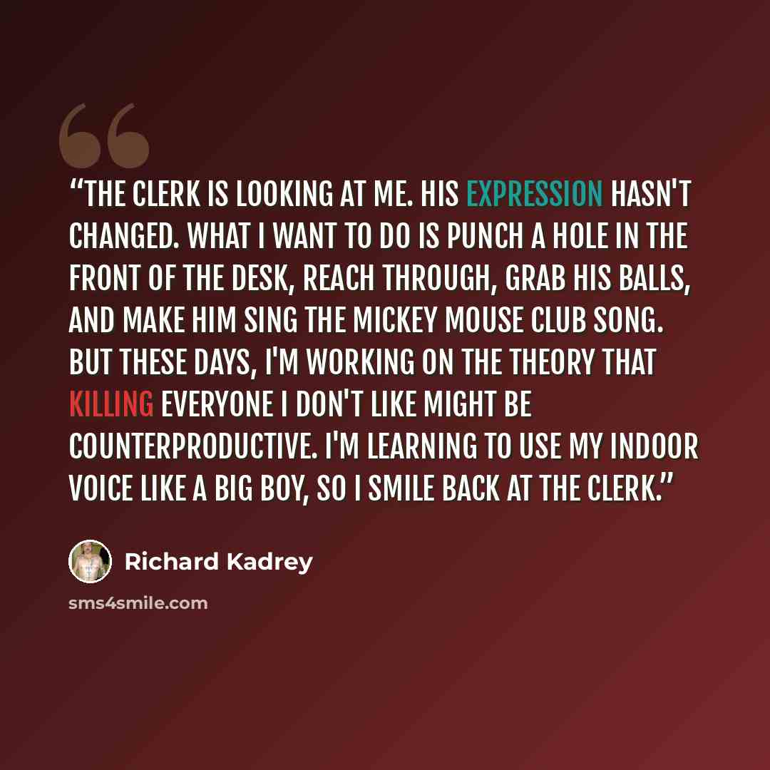 “The clerk is looking at me. His expression hasn't changed. What I want to do is punch a hole in the front of the desk, reach through, grab his balls, and make him sing The Mickey Mouse Club song. But these days, I'm working on the theory that killing everyone I don't like might be…” quote by Richard Kadrey
