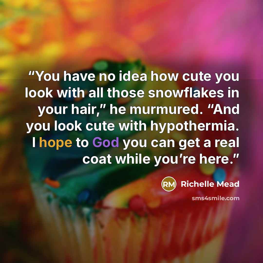 “You have no idea how cute you look with all those snowflakes in your hair,” he murmured. “And you look cute with hypothermia. I hope to God you can get a real coat while you’re here.” quote by Richelle Mead