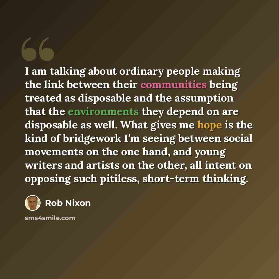 “I am talking about ordinary people making the link between their communities being treated as disposable and the assumption that the environments they depend on are disposable as well. What gives me hope is the kind of bridgework I'm seeing between social movements on the one hand, and young…” quote by Rob Nixon