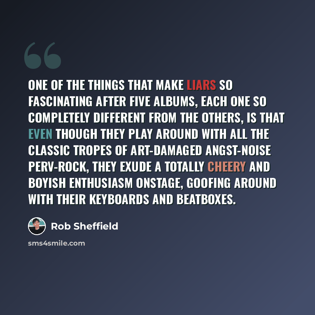 “One of the things that make Liars so fascinating after five albums, each one so completely different from the others, is that even though they play around with all the classic tropes of art-damaged angst-noise perv-rock, they exude a totally cheery and boyish enthusiasm onstage, goofing around…” quote by Rob Sheffield