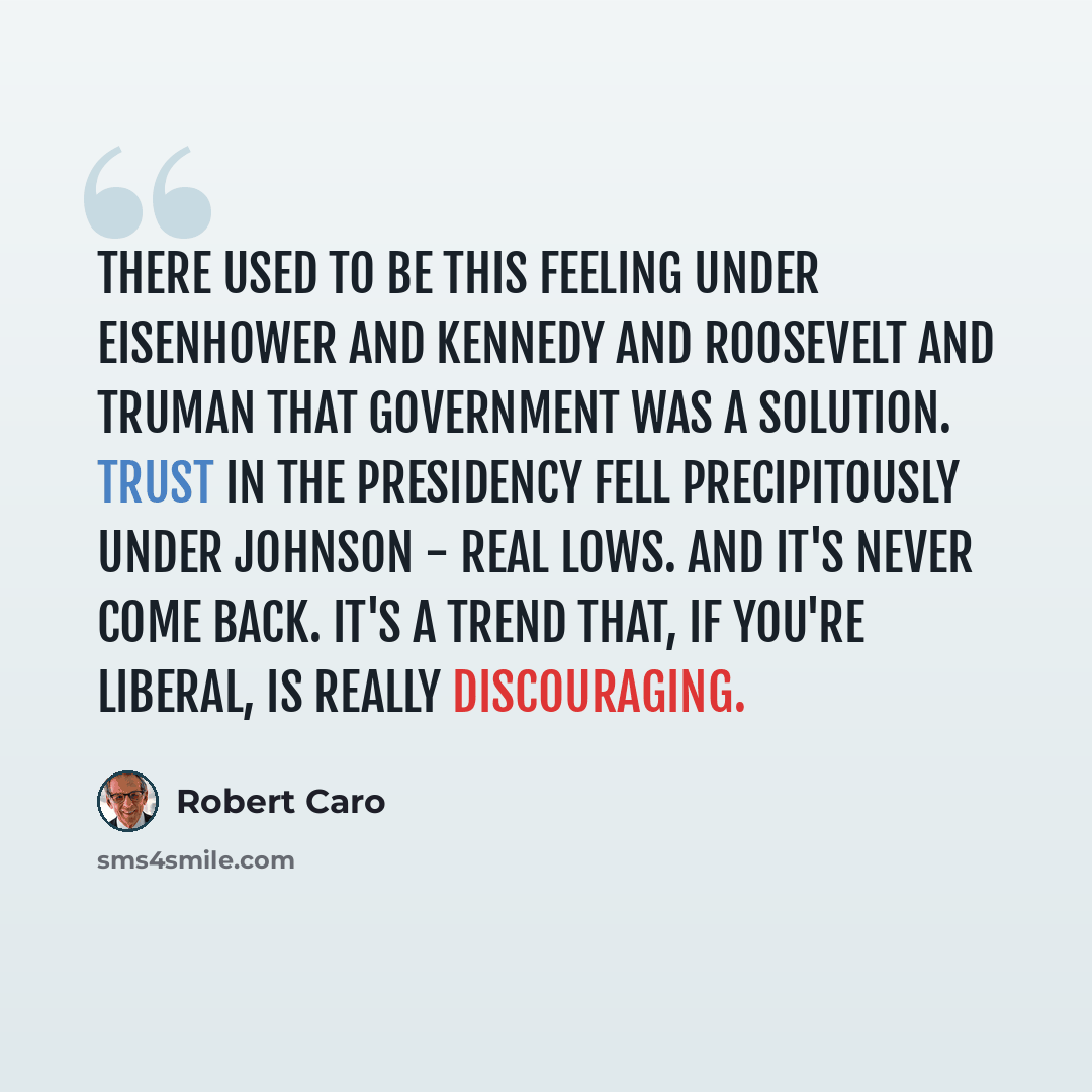 “There used to be this feeling under Eisenhower and Kennedy and Roosevelt and Truman that government was a solution. Trust in the presidency fell precipitously under Johnson - real lows. And it's never come back. It's a trend that, if you're liberal, is really discouraging.” quote by Robert Caro