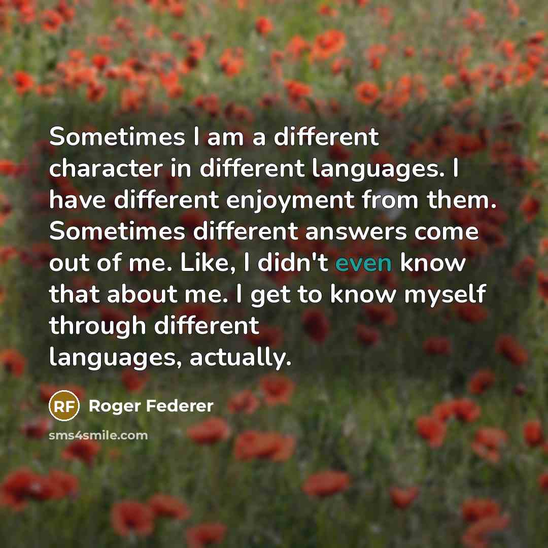 “Sometimes I am a different character in different languages. I have different enjoyment from them. Sometimes different answers come out of me. Like, I didn't even know that about me. I get to know myself through different languages, actually.” quote by Roger Federer