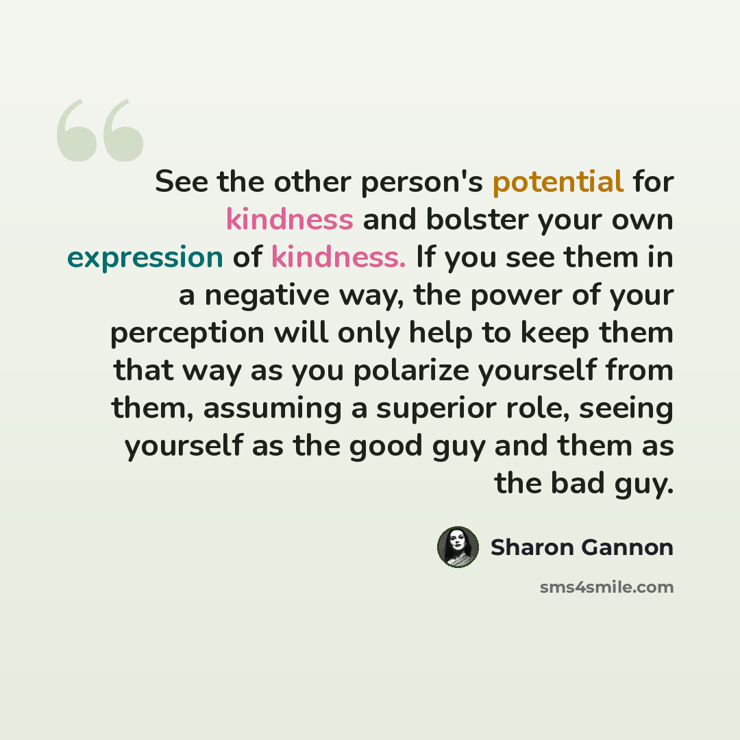 “See the other person's potential for kindness and bolster your own expression of kindness. If you see them in a negative way, the power of your perception will only help to keep them that way as you polarize yourself from them, assuming a superior role, seeing yourself as the good guy and them as…” quote by Sharon Gannon
