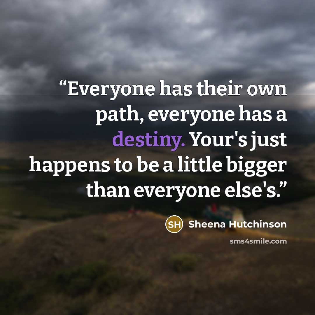 “Everyone has their own path, everyone has a destiny. Your's just happens to be a little bigger than everyone else's.” quote by Sheena Hutchinson