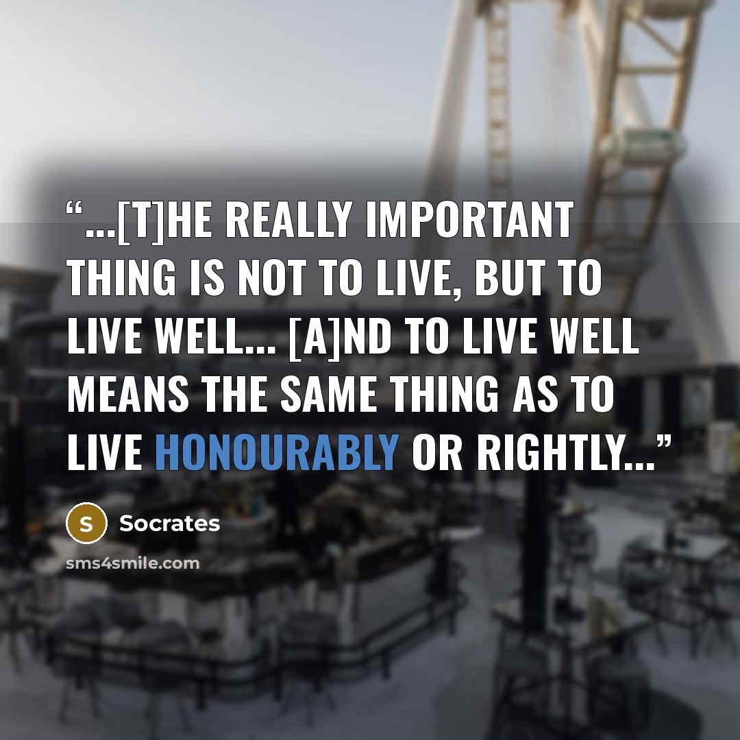 “...[T]he really important thing is not to live, but to live well... [a]nd to live well means the same thing as to live honourably or rightly...” quote by Socrates