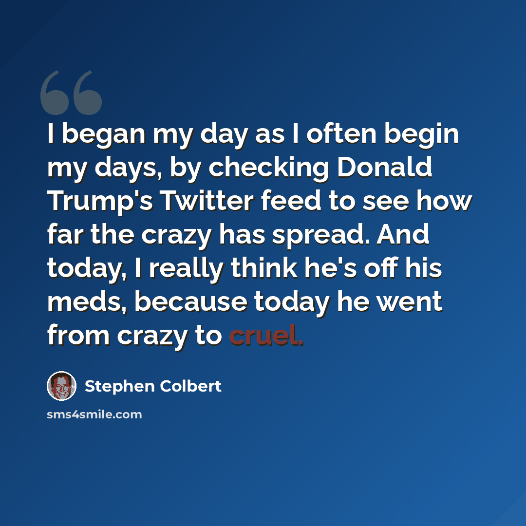 “I began my day as I often begin my days, by checking Donald Trump's Twitter feed to see how far the crazy has spread. And today, I really think he's off his meds, because today he went from crazy to cruel.” quote by Stephen Colbert