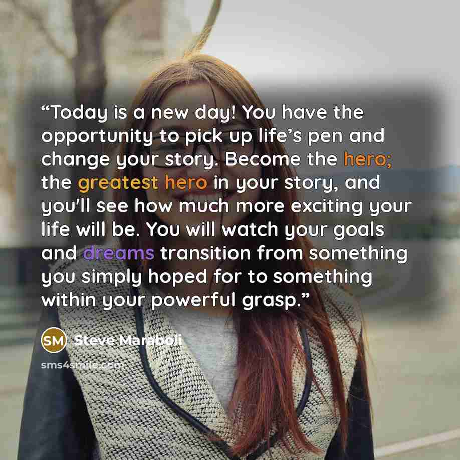 “Today is a new day! You have the opportunity to pick up life’s pen and change your story. Become the hero; the greatest hero in your story, and you'll see how much more exciting your life will be. You will watch your goals and dreams transition from something you simply hoped for to something…” quote by Steve Maraboli