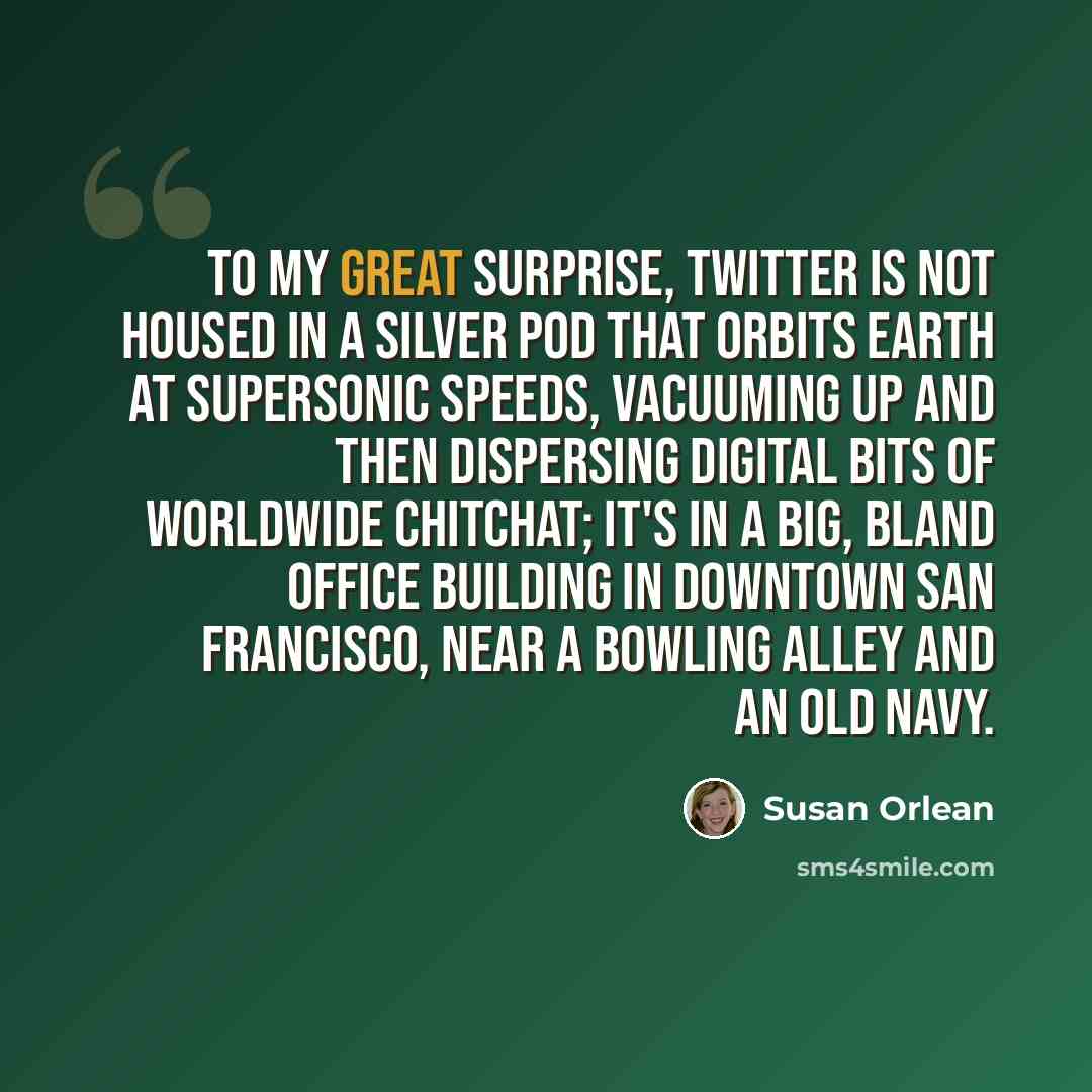 “To my great surprise, Twitter is not housed in a silver pod that orbits Earth at supersonic speeds, vacuuming up and then dispersing digital bits of worldwide chitchat; it's in a big, bland office building in downtown San Francisco, near a bowling alley and an Old Navy.” quote by Susan Orlean