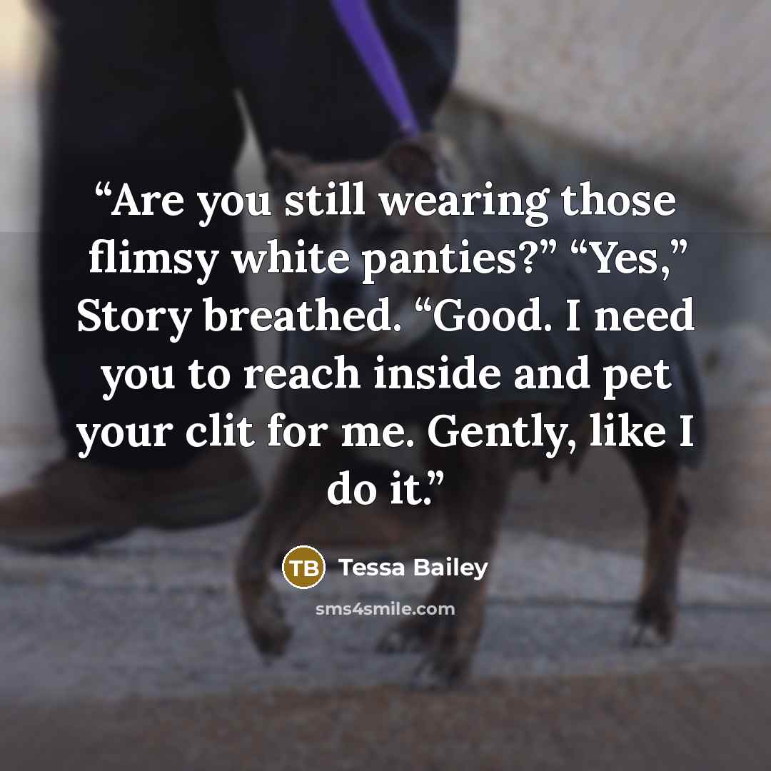“Are you still wearing those flimsy white panties?” “Yes,” Story breathed. “Good. I need you to reach inside and pet your clit for me. Gently, like I do it.” quote by Tessa Bailey
