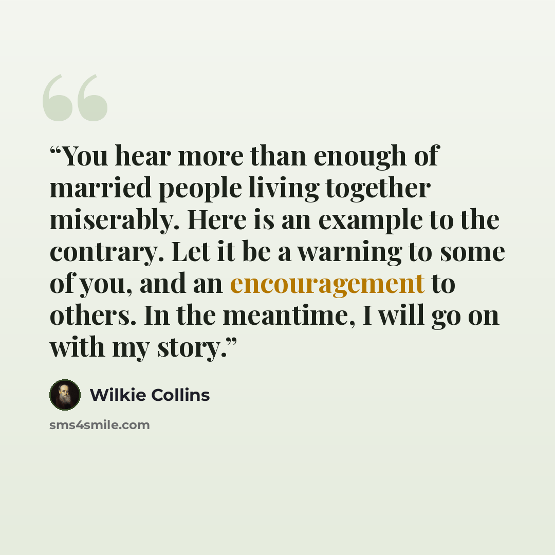 “You hear more than enough of married people living together miserably. Here is an example to the contrary. Let it be a warning to some of you, and an encouragement to others. In the meantime, I will go on with my story.” quote by Wilkie Collins