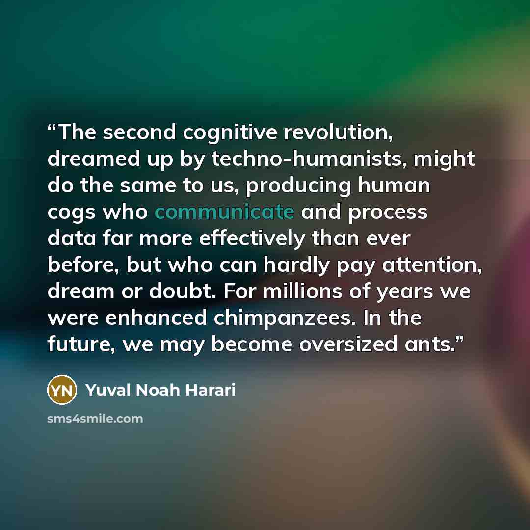 “The second cognitive revolution, dreamed up by techno-humanists, might do the same to us, producing human cogs who communicate and process data far more effectively than ever before, but who can hardly pay attention, dream or doubt. For millions of years we were enhanced chimpanzees. In the…” quote by Yuval Noah Harari