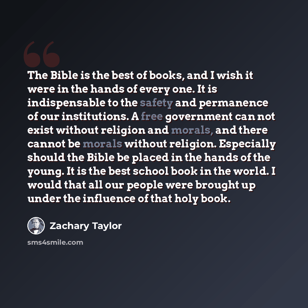 “The Bible is the best of books, and I wish it were in the hands of every one. It is indispensable to the safety and permanence of our institutions. A free government can not exist without religion and morals, and there cannot be morals without religion. Especially should the Bible be placed in the…” quote by Zachary Taylor