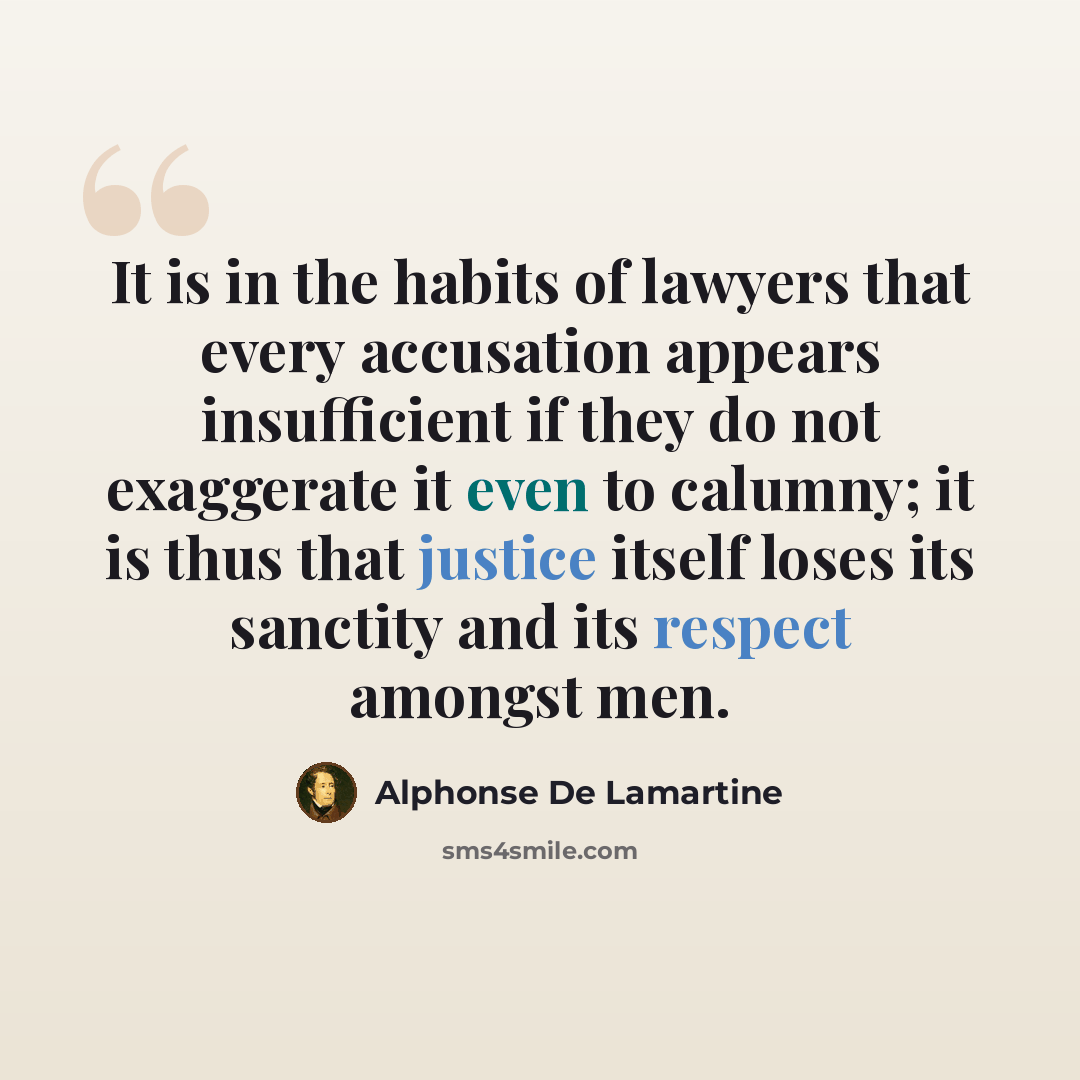 “It is in the habits of lawyers that every accusation appears insufficient if they do not exaggerate it even to calumny; it is thus that justice itself loses its sanctity and its respect amongst men.” quote by Alphonse de Lamartine