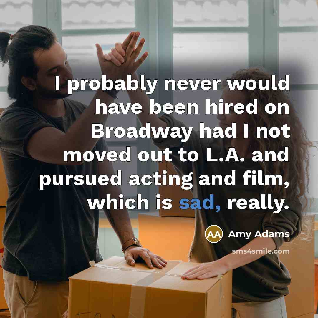 “I probably never would have been hired on Broadway had I not moved out to L.A. and pursued acting and film, which is sad, really.” quote by Amy Adams