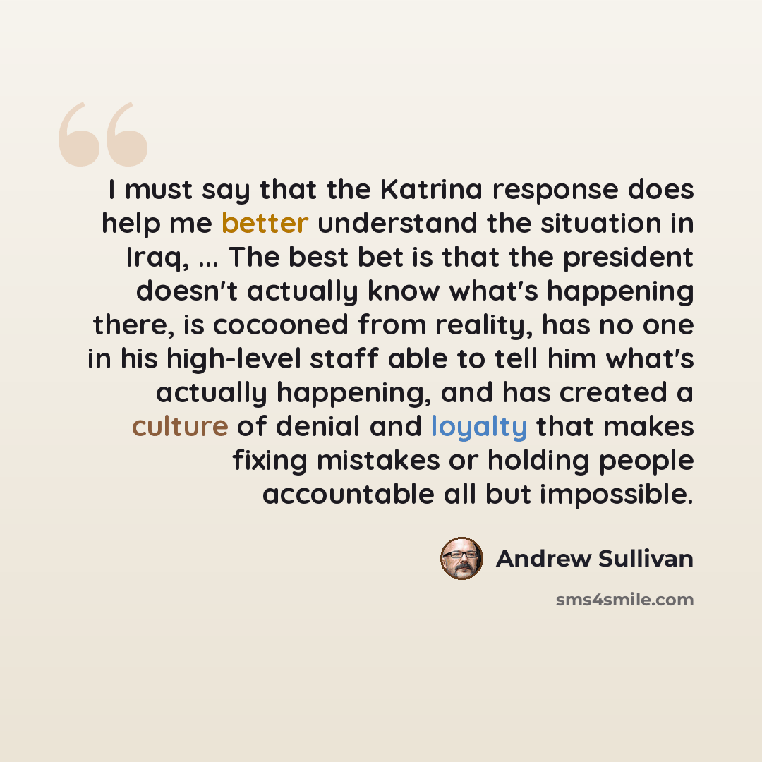“I must say that the Katrina response does help me better understand the situation in Iraq, ... The best bet is that the president doesn't actually know what's happening there, is cocooned from reality, has no one in his high-level staff able to tell him what's actually happening, and has created a…” quote by Andrew Sullivan