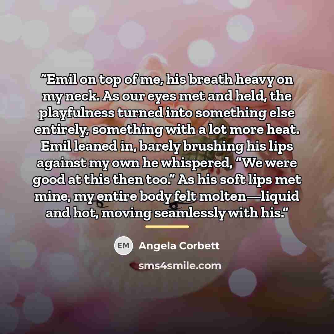 “Emil on top of me, his breath heavy on my neck. As our eyes met and held, the playfulness turned into something else entirely, something with a lot more heat. Emil leaned in, barely brushing his lips against my own he whispered, “We were good at this then too.” As his soft lips met mine, my entire…” quote by Angela Corbett