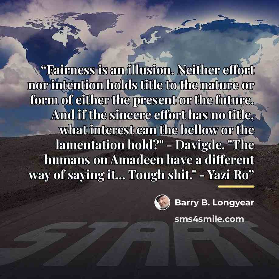“Fairness is an illusion. Neither effort nor intention holds title to the nature or form of either the present or the future. And if the sincere effort has no title, what interest can the bellow or the lamentation hold?" - Davigde. "The humans on Amadeen have a different way of saying it... Tough…” quote by Barry B. Longyear
