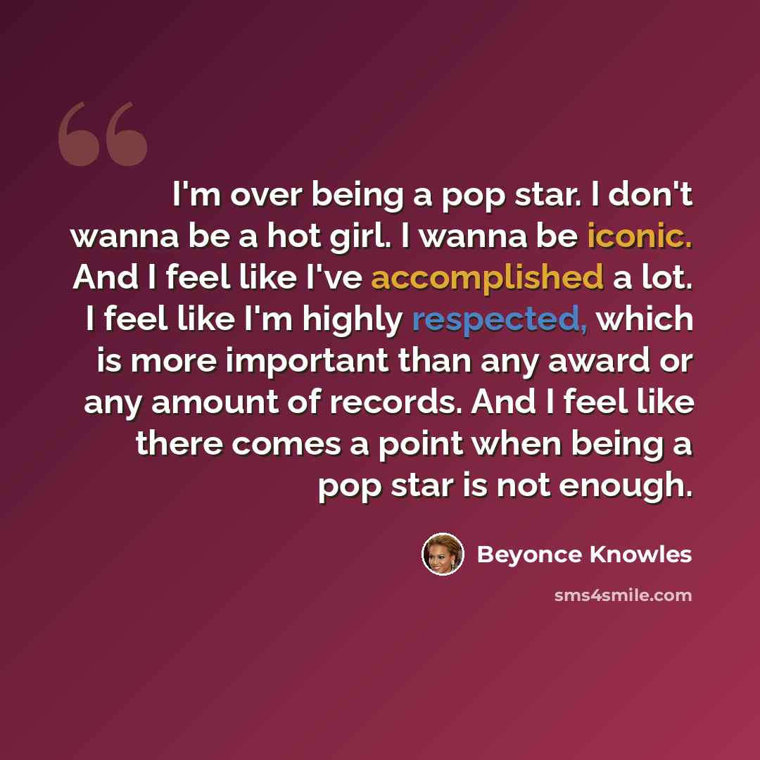 “I'm over being a pop star. I don't wanna be a hot girl. I wanna be iconic. And I feel like I've accomplished a lot. I feel like I'm highly respected, which is more important than any award or any amount of records. And I feel like there comes a point when being a pop star is not enough.” quote by Beyonce Knowles