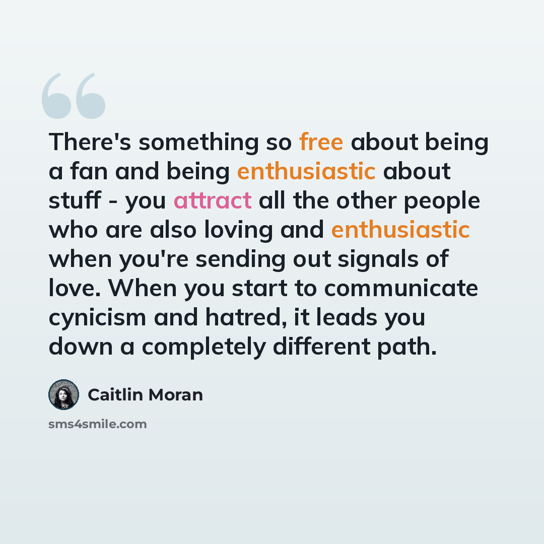 “There's something so free about being a fan and being enthusiastic about stuff - you attract all the other people who are also loving and enthusiastic when you're sending out signals of love. When you start to communicate cynicism and hatred, it leads you down a completely different path.” quote by Caitlin Moran