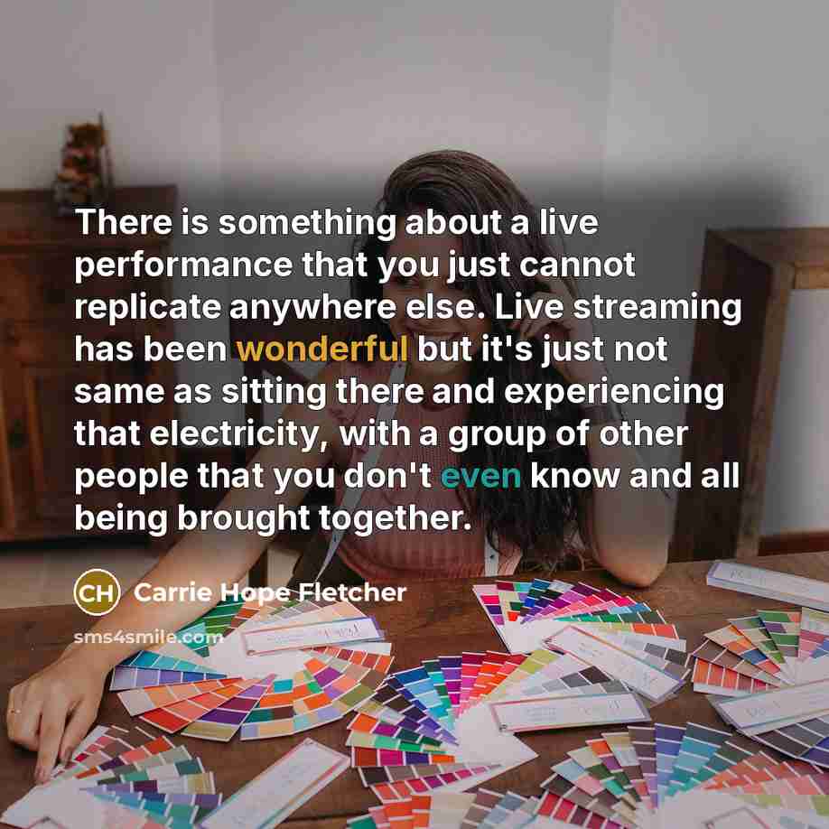 “There is something about a live performance that you just cannot replicate anywhere else. Live streaming has been wonderful but it's just not same as sitting there and experiencing that electricity, with a group of other people that you don't even know and all being brought together.” quote by Carrie Hope Fletcher